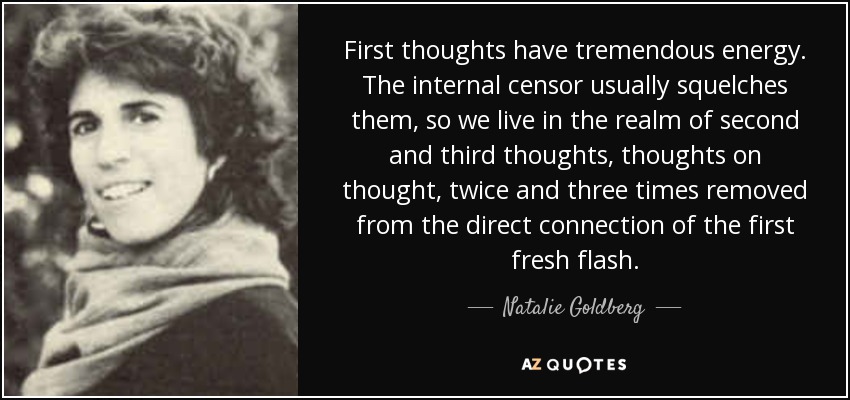 First thoughts have tremendous energy. The internal censor usually squelches them, so we live in the realm of second and third thoughts, thoughts on thought, twice and three times removed from the direct connection of the first fresh flash. - Natalie Goldberg