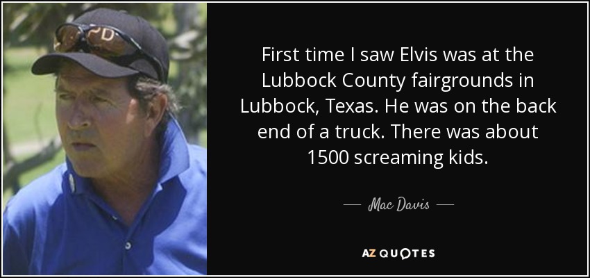 First time I saw Elvis was at the Lubbock County fairgrounds in Lubbock, Texas. He was on the back end of a truck. There was about 1500 screaming kids. - Mac Davis
