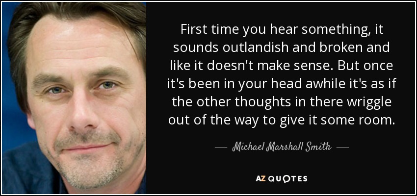 First time you hear something, it sounds outlandish and broken and like it doesn't make sense. But once it's been in your head awhile it's as if the other thoughts in there wriggle out of the way to give it some room. - Michael Marshall Smith