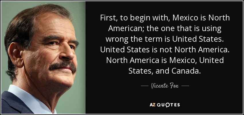 First, to begin with, Mexico is North American; the one that is using wrong the term is United States. United States is not North America. North America is Mexico, United States, and Canada. - Vicente Fox