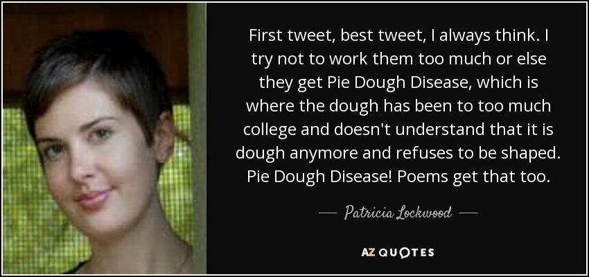 First tweet, best tweet, I always think. I try not to work them too much or else they get Pie Dough Disease, which is where the dough has been to too much college and doesn't understand that it is dough anymore and refuses to be shaped. Pie Dough Disease! Poems get that too. - Patricia Lockwood