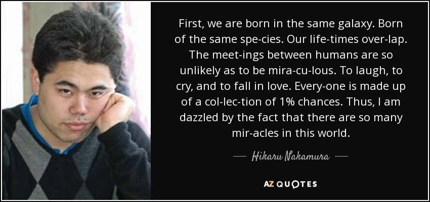 First, we are born in the same galaxy. Born of the same spe­cies. Our life­times over­lap. The meet­ings between humans are so unlikely as to be mira­cu­lous. To laugh, to cry, and to fall in love. Every­one is made up of a col­lec­tion of 1% chances. Thus, I am dazzled by the fact that there are so many mir­acles in this world. - Hikaru Nakamura