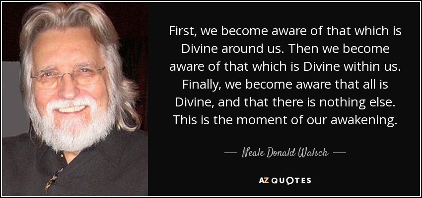 First, we become aware of that which is Divine around us. Then we become aware of that which is Divine within us. Finally, we become aware that all is Divine, and that there is nothing else. This is the moment of our awakening. - Neale Donald Walsch