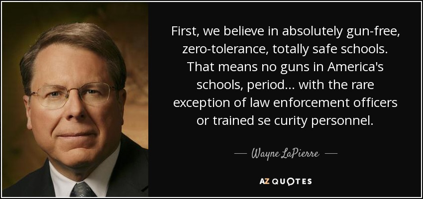 First, we believe in absolutely gun-free, zero-tolerance, totally safe schools. That means no guns in America's schools, period ... with the rare exception of law enforcement officers or trained se curity personnel. - Wayne LaPierre