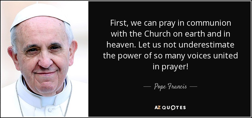 First, we can pray in communion with the Church on earth and in heaven. Let us not underestimate the power of so many voices united in prayer! - Pope Francis