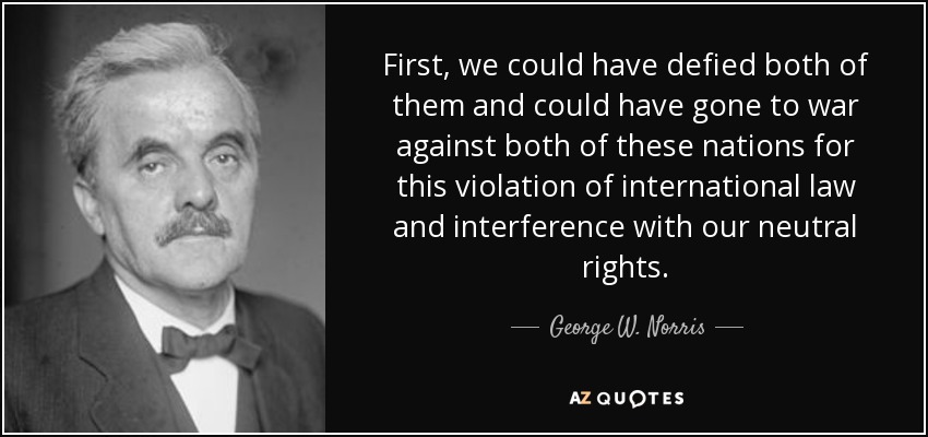 First, we could have defied both of them and could have gone to war against both of these nations for this violation of international law and interference with our neutral rights. - George W. Norris