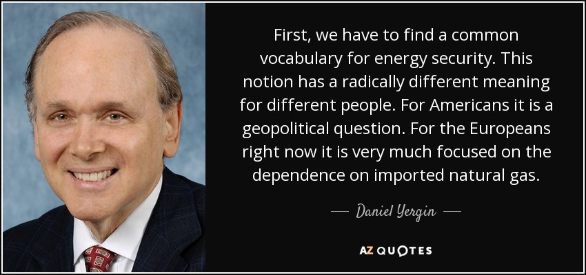 First, we have to find a common vocabulary for energy security. This notion has a radically different meaning for different people. For Americans it is a geopolitical question. For the Europeans right now it is very much focused on the dependence on imported natural gas. - Daniel Yergin