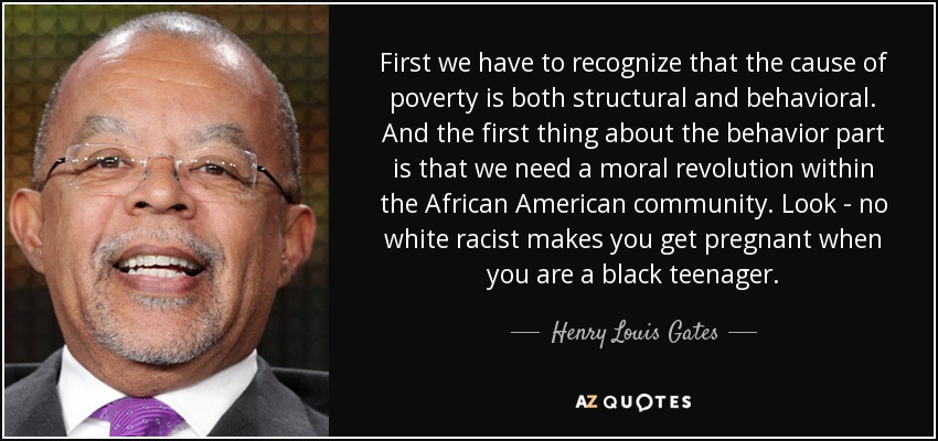 First we have to recognize that the cause of poverty is both structural and behavioral. And the first thing about the behavior part is that we need a moral revolution within the African American community. Look - no white racist makes you get pregnant when you are a black teenager. - Henry Louis Gates