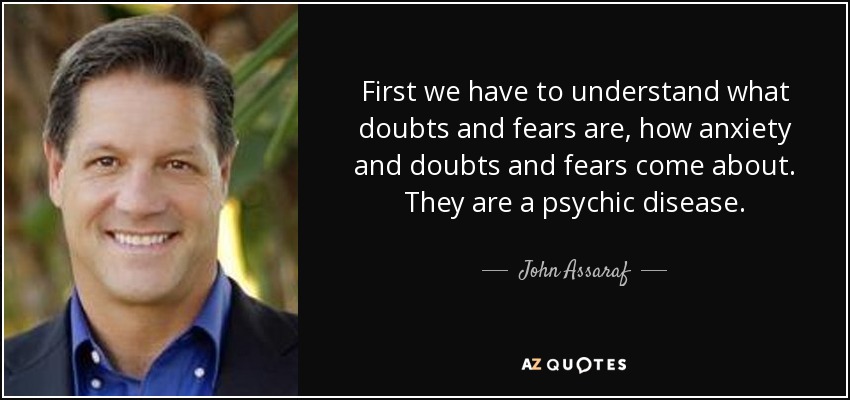 First we have to understand what doubts and fears are, how anxiety and doubts and fears come about. They are a psychic disease. - John Assaraf