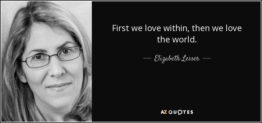 First we love within, then we love the world. - Elizabeth Lesser