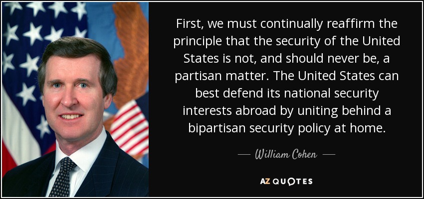 First, we must continually reaffirm the principle that the security of the United States is not, and should never be, a partisan matter. The United States can best defend its national security interests abroad by uniting behind a bipartisan security policy at home. - William Cohen