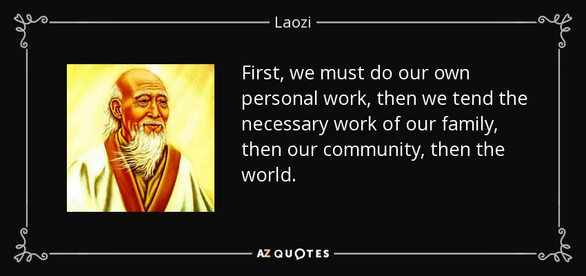 First, we must do our own personal work, then we tend the necessary work of our family, then our community, then the world. - Laozi