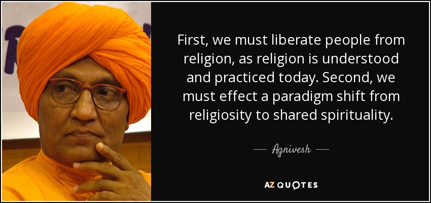 First, we must liberate people from religion, as religion is understood and practiced today. Second, we must effect a paradigm shift from religiosity to shared spirituality. - Agnivesh