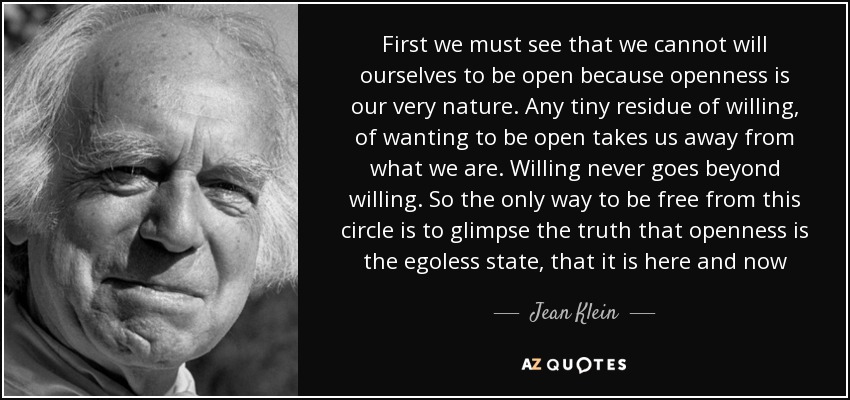 First we must see that we cannot will ourselves to be open because openness is our very nature. Any tiny residue of willing, of wanting to be open takes us away from what we are. Willing never goes beyond willing. So the only way to be free from this circle is to glimpse the truth that openness is the egoless state, that it is here and now - Jean Klein