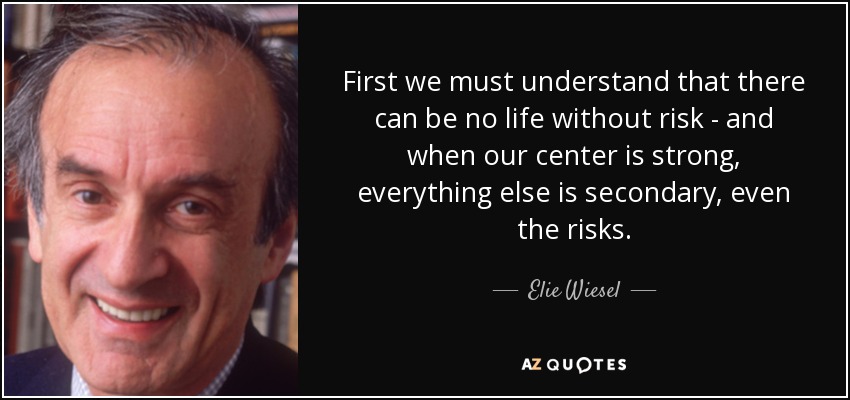 First we must understand that there can be no life without risk - and when our center is strong, everything else is secondary, even the risks. - Elie Wiesel