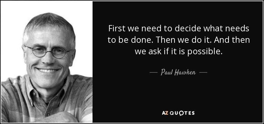 First we need to decide what needs to be done. Then we do it. And then we ask if it is possible. - Paul Hawken