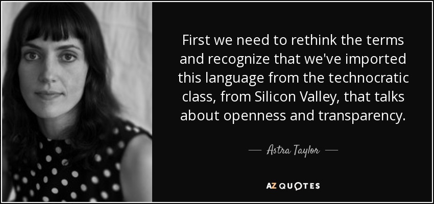 First we need to rethink the terms and recognize that we've imported this language from the technocratic class, from Silicon Valley, that talks about openness and transparency. - Astra Taylor