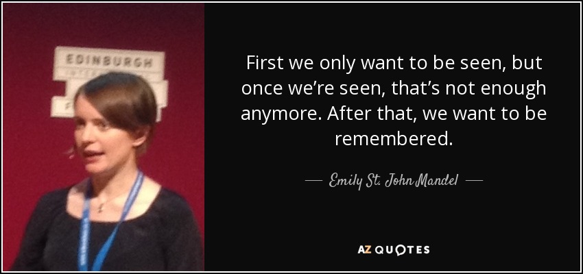 First we only want to be seen, but once we’re seen, that’s not enough anymore. After that, we want to be remembered. - Emily St. John Mandel
