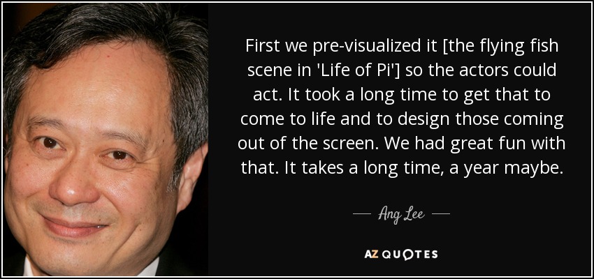 First we pre-visualized it [the flying fish scene in 'Life of Pi'] so the actors could act. It took a long time to get that to come to life and to design those coming out of the screen. We had great fun with that. It takes a long time, a year maybe. - Ang Lee
