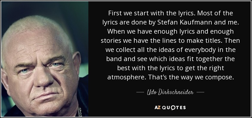 First we start with the lyrics. Most of the lyrics are done by Stefan Kaufmann and me. When we have enough lyrics and enough stories we have the lines to make titles. Then we collect all the ideas of everybody in the band and see which ideas fit together the best with the lyrics to get the right atmosphere. That's the way we compose. - Udo Dirkschneider