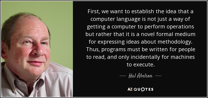 First, we want to establish the idea that a computer language is not just a way of getting a computer to perform operations but rather that it is a novel formal medium for expressing ideas about methodology. Thus, programs must be written for people to read, and only incidentally for machines to execute. - Hal Abelson