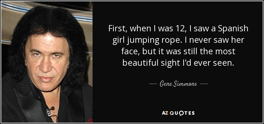 First, when I was 12, I saw a Spanish girl jumping rope. I never saw her face, but it was still the most beautiful sight I'd ever seen. - Gene Simmons