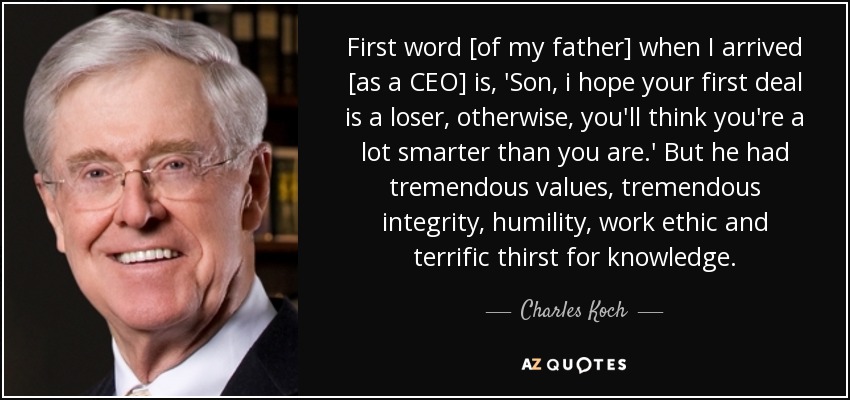 First word [of my father] when I arrived [as a CEO] is, 'Son, i hope your first deal is a loser, otherwise, you'll think you're a lot smarter than you are.' But he had tremendous values, tremendous integrity, humility, work ethic and terrific thirst for knowledge. - Charles Koch