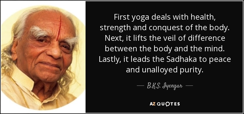 First yoga deals with health, strength and conquest of the body. Next, it lifts the veil of difference between the body and the mind. Lastly, it leads the Sadhaka to peace and unalloyed purity. - B.K.S. Iyengar