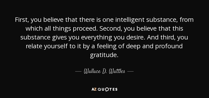 First, you believe that there is one intelligent substance, from which all things proceed. Second, you believe that this substance gives you everything you desire. And third, you relate yourself to it by a feeling of deep and profound gratitude. - Wallace D. Wattles