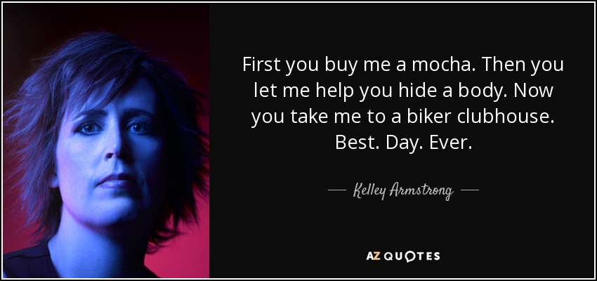 First you buy me a mocha. Then you let me help you hide a body. Now you take me to a biker clubhouse. Best. Day. Ever. - Kelley Armstrong