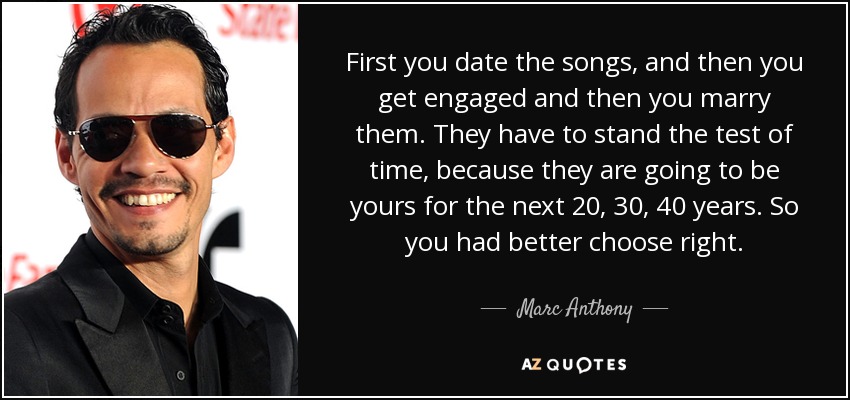 First you date the songs, and then you get engaged and then you marry them. They have to stand the test of time, because they are going to be yours for the next 20, 30, 40 years. So you had better choose right. - Marc Anthony