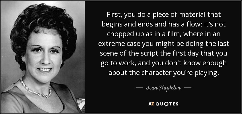 First, you do a piece of material that begins and ends and has a flow; it's not chopped up as in a film, where in an extreme case you might be doing the last scene of the script the first day that you go to work, and you don't know enough about the character you're playing. - Jean Stapleton