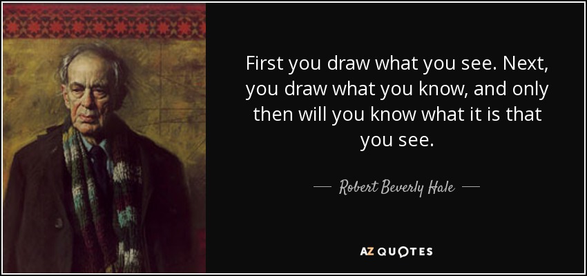 First you draw what you see. Next, you draw what you know, and only then will you know what it is that you see. - Robert Beverly Hale