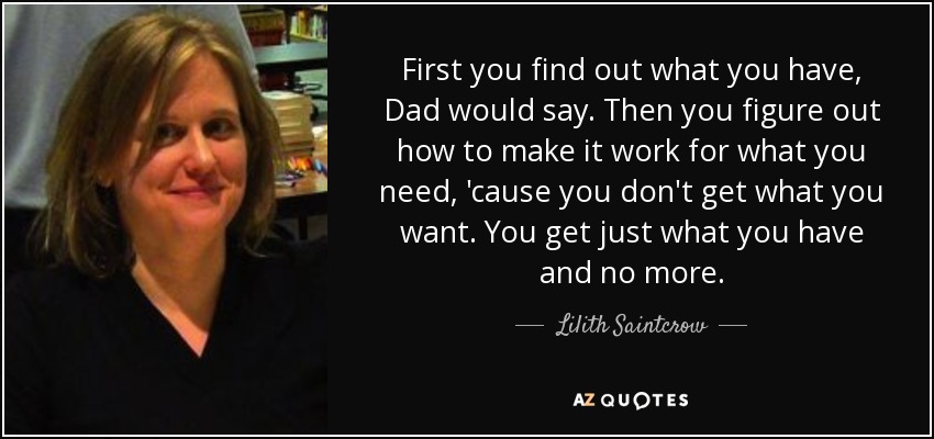 First you find out what you have, Dad would say. Then you figure out how to make it work for what you need, 'cause you don't get what you want. You get just what you have and no more. - Lilith Saintcrow