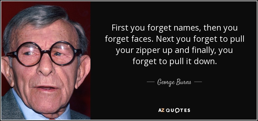 First you forget names, then you forget faces. Next you forget to pull your zipper up and finally, you forget to pull it down. - George Burns