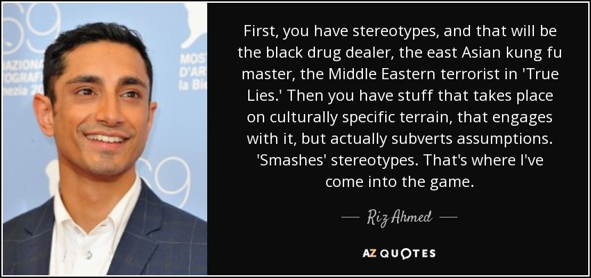 First, you have stereotypes, and that will be the black drug dealer, the east Asian kung fu master, the Middle Eastern terrorist in 'True Lies.' Then you have stuff that takes place on culturally specific terrain, that engages with it, but actually subverts assumptions. 'Smashes' stereotypes. That's where I've come into the game. - Riz Ahmed