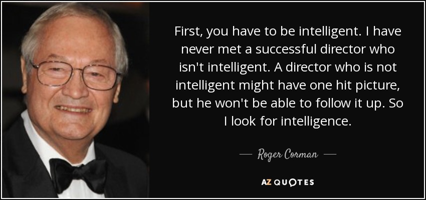 First, you have to be intelligent. I have never met a successful director who isn't intelligent. A director who is not intelligent might have one hit picture, but he won't be able to follow it up. So I look for intelligence. - Roger Corman