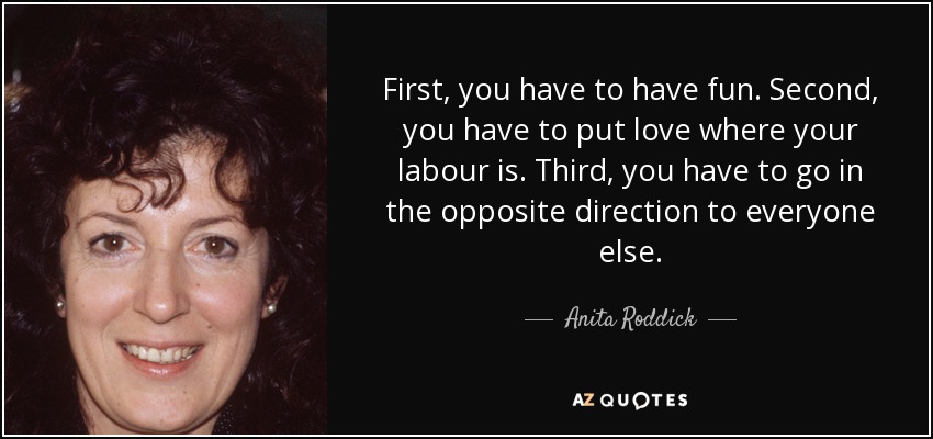 First, you have to have fun. Second, you have to put love where your labour is. Third, you have to go in the opposite direction to everyone else. - Anita Roddick