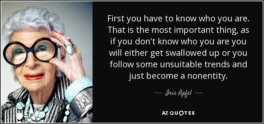 First you have to know who you are. That is the most important thing, as if you don't know who you are you will either get swallowed up or you follow some unsuitable trends and just become a nonentity. - Iris Apfel