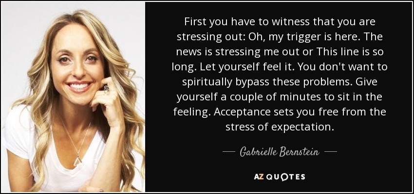 First you have to witness that you are stressing out: Oh, my trigger is here. The news is stressing me out or This line is so long. Let yourself feel it. You don't want to spiritually bypass these problems. Give yourself a couple of minutes to sit in the feeling. Acceptance sets you free from the stress of expectation. - Gabrielle Bernstein
