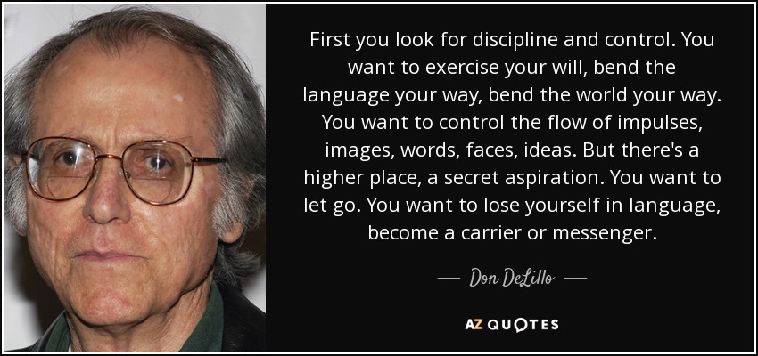 First you look for discipline and control. You want to exercise your will, bend the language your way, bend the world your way. You want to control the flow of impulses, images, words, faces, ideas. But there's a higher place, a secret aspiration. You want to let go. You want to lose yourself in language, become a carrier or messenger. - Don DeLillo