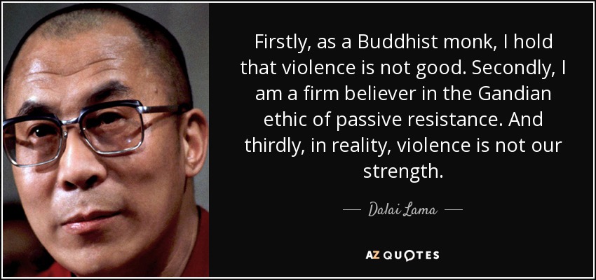 Firstly, as a Buddhist monk, I hold that violence is not good. Secondly, I am a firm believer in the Gandian ethic of passive resistance. And thirdly, in reality, violence is not our strength. - Dalai Lama