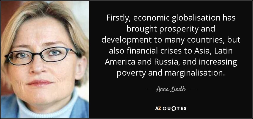 Firstly, economic globalisation has brought prosperity and development to many countries, but also financial crises to Asia, Latin America and Russia, and increasing poverty and marginalisation. - Anna Lindh
