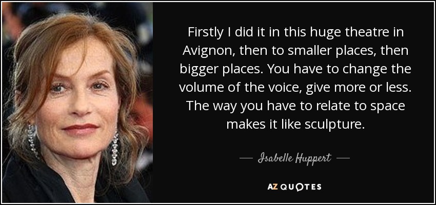Firstly I did it in this huge theatre in Avignon, then to smaller places, then bigger places. You have to change the volume of the voice, give more or less. The way you have to relate to space makes it like sculpture. - Isabelle Huppert