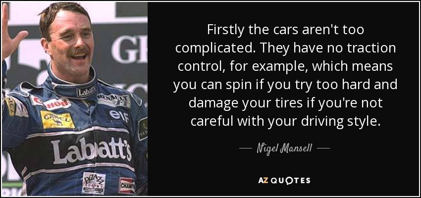 Firstly the cars aren't too complicated. They have no traction control, for example, which means you can spin if you try too hard and damage your tires if you're not careful with your driving style. - Nigel Mansell