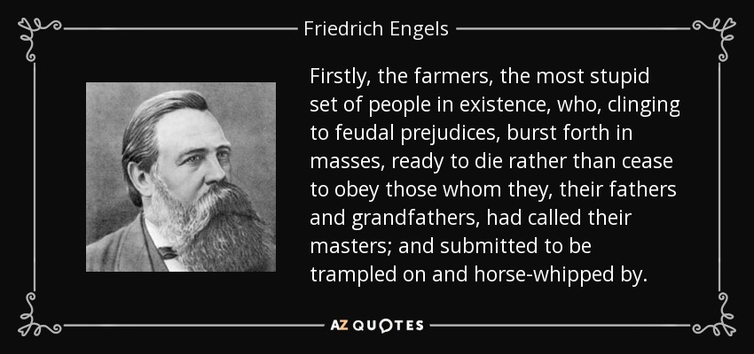 Firstly, the farmers, the most stupid set of people in existence, who, clinging to feudal prejudices, burst forth in masses, ready to die rather than cease to obey those whom they, their fathers and grandfathers, had called their masters; and submitted to be trampled on and horse-whipped by. - Friedrich Engels