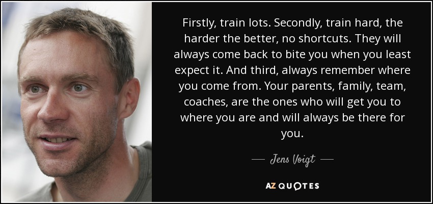 Firstly, train lots. Secondly, train hard, the harder the better, no shortcuts. They will always come back to bite you when you least expect it. And third, always remember where you come from. Your parents, family, team, coaches, are the ones who will get you to where you are and will always be there for you. - Jens Voigt