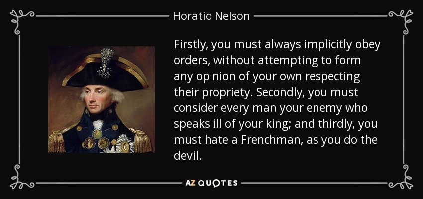 Firstly, you must always implicitly obey orders, without attempting to form any opinion of your own respecting their propriety. Secondly, you must consider every man your enemy who speaks ill of your king; and thirdly, you must hate a Frenchman, as you do the devil. - Horatio Nelson