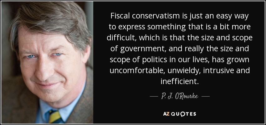 Fiscal conservatism is just an easy way to express something that is a bit more difficult, which is that the size and scope of government, and really the size and scope of politics in our lives, has grown uncomfortable, unwieldy, intrusive and inefficient. - P. J. O'Rourke