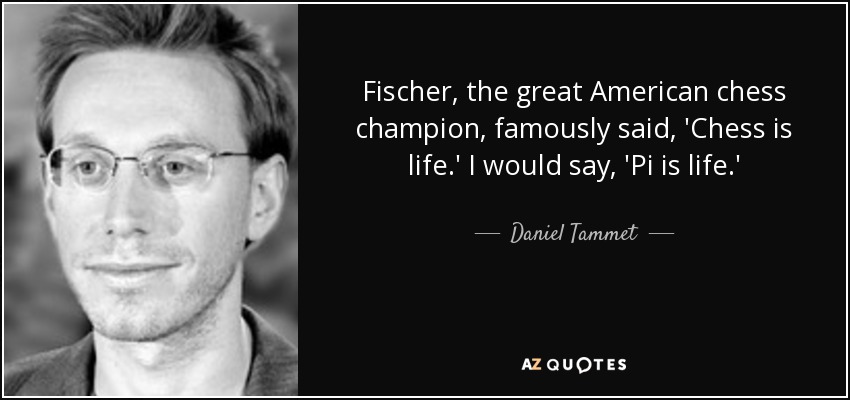 Fischer, the great American chess champion, famously said, 'Chess is life.' I would say, 'Pi is life.' - Daniel Tammet